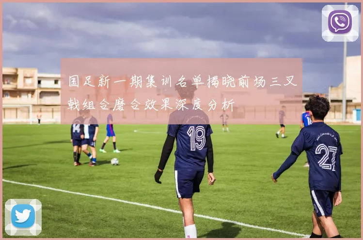 国足新一期集训名单揭晓前场三叉戟组合磨合效果深度分析